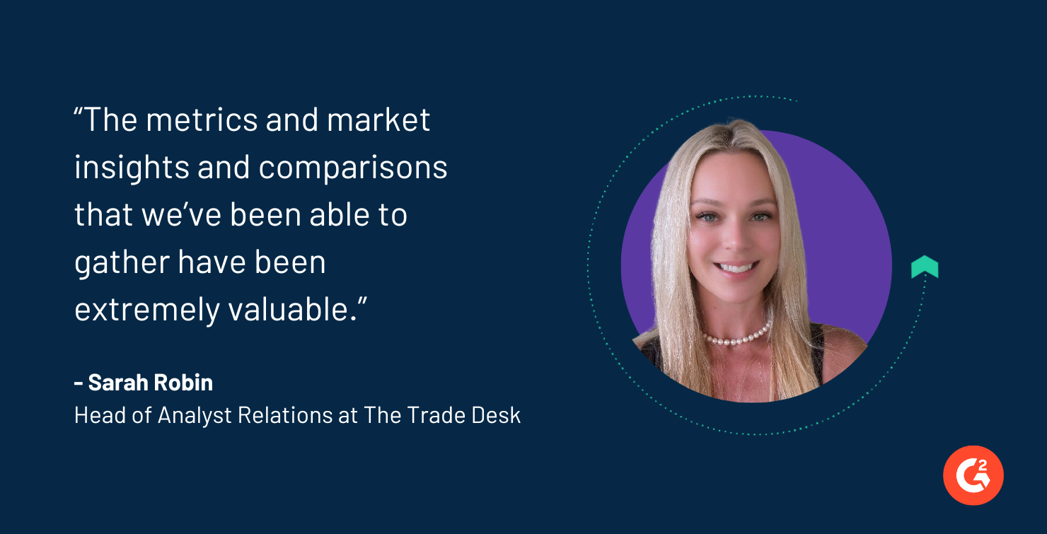 “The metrics and market insights and comparisons  that we’ve been able to  gather have been  extremely valuable.” - Sarah Robin, Head of Analyst Relations at The Trade Desk