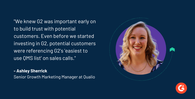 "We knew G2 was important early on to build trust with potential customers. Even before we started investing in G2, potential customers were referencing G2's 'easiest to use QMS list' on sales calls."  Ashley Sherrick Senior Growth Marketing Manager at Qualio