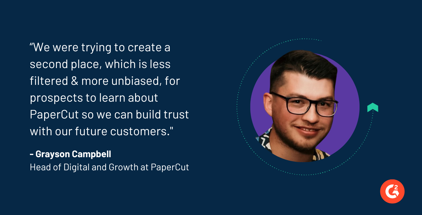 “We were trying to create a second place, which is less filtered & more unbiased, for prospects to learn about PaperCut so we can build trust with our future customers."  Grayson Campbell Head of Digital and Growth at PaperCut